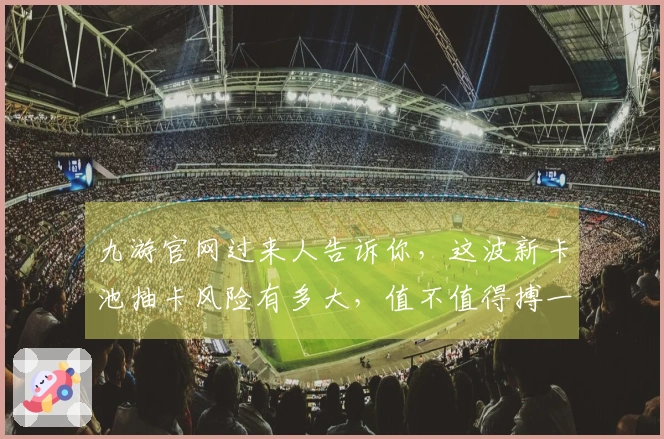 九游官网过来人告诉你，这波新卡池抽卡风险有多大，值不值得搏一搏？