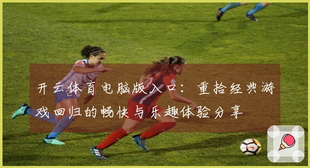 开云体育电脑版入口：重拾经典游戏回归的畅快与乐趣体验分享