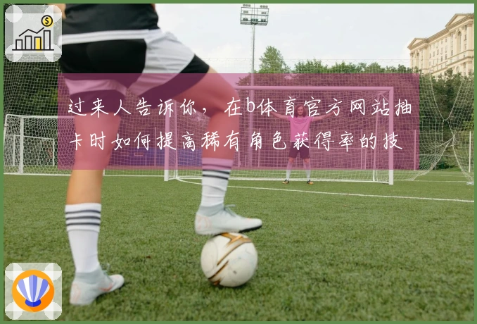 过来人告诉你，在b体育官方网站抽卡时如何提高稀有角色获得率的技巧