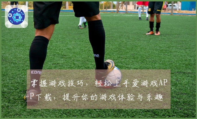 掌握游戏技巧，轻松上手爱游戏APP下载，提升你的游戏体验与乐趣